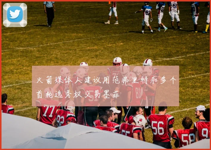 火箭媒体人建议用范弗里特和多个首轮选秀权交易墨菲