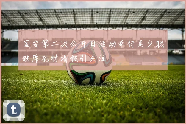 国安第二次公开日活动举行吴少聪缺席孔特请假引关注