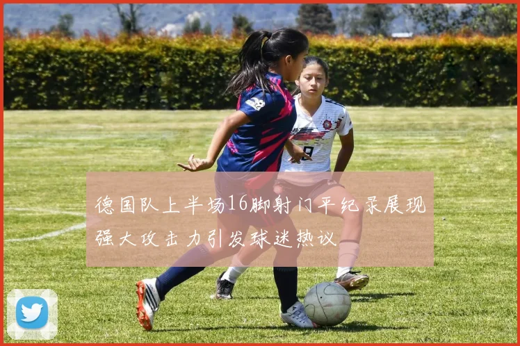 德国队上半场16脚射门平纪录展现强大攻击力引发球迷热议