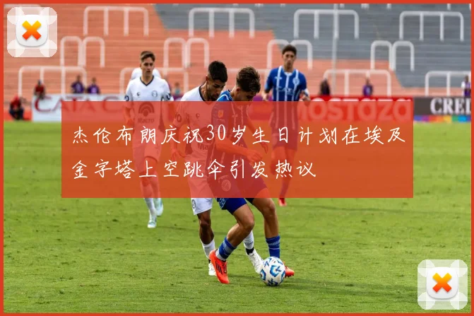 杰伦布朗庆祝30岁生日计划在埃及金字塔上空跳伞引发热议