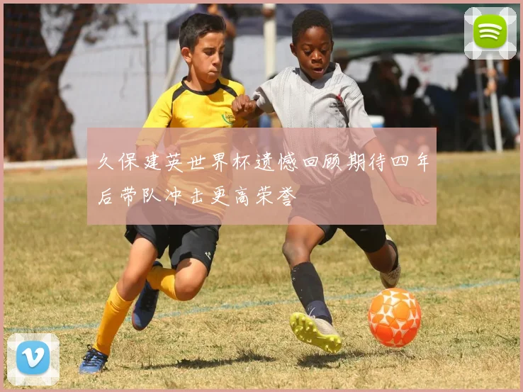 久保建英世界杯遗憾回顾期待四年后带队冲击更高荣誉
