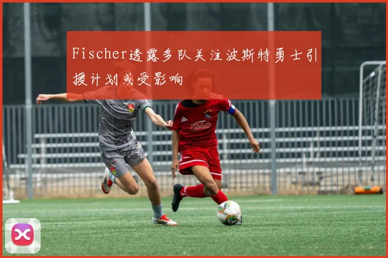 Fischer透露多队关注波斯特勇士引援计划或受影响