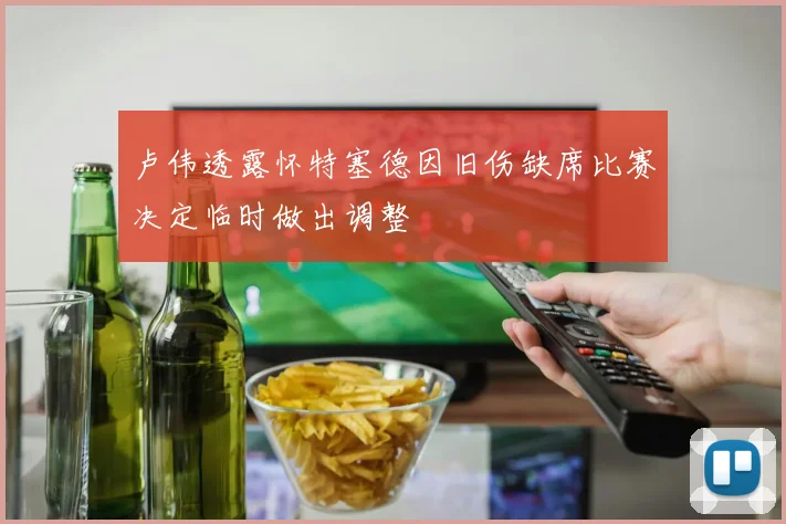 卢伟透露怀特塞德因旧伤缺席比赛决定临时做出调整