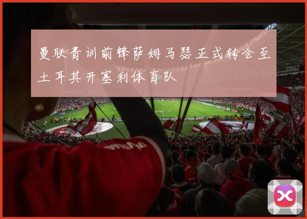 曼联青训前锋萨姆马瑟正式转会至土耳其开塞利体育队