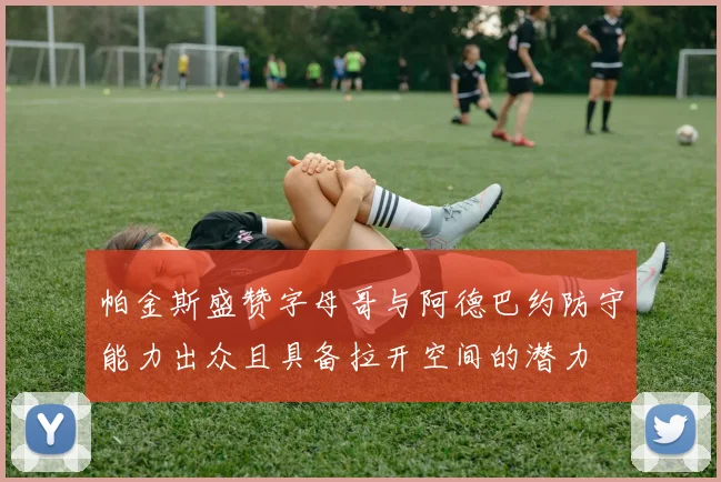 帕金斯盛赞字母哥与阿德巴约防守能力出众且具备拉开空间的潜力