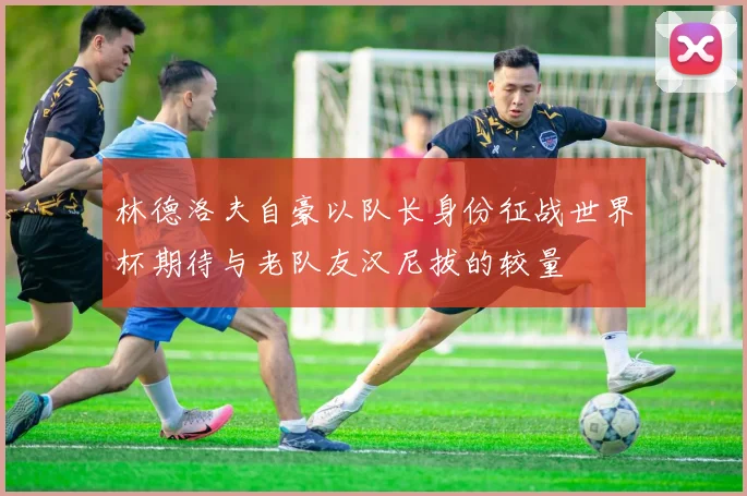 林德洛夫自豪以队长身份征战世界杯期待与老队友汉尼拔的较量