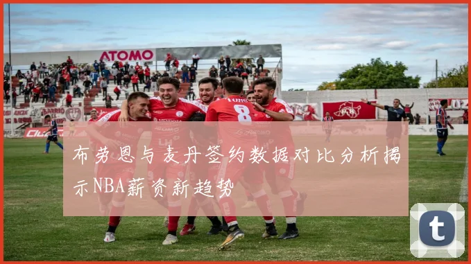 布劳恩与麦丹签约数据对比分析揭示NBA薪资新趋势