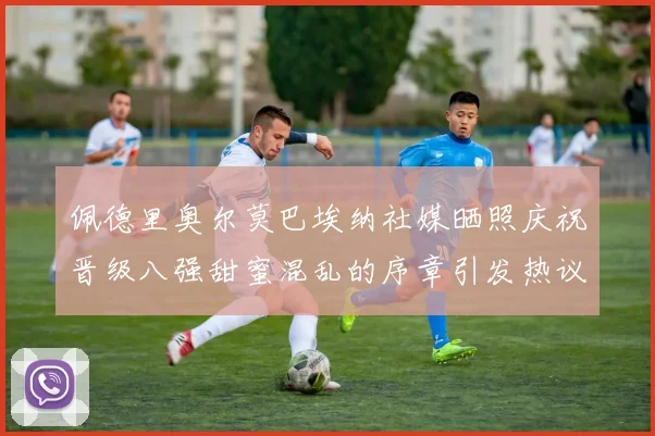 佩德里奥尔莫巴埃纳社媒晒照庆祝晋级八强甜蜜混乱的序章引发热议