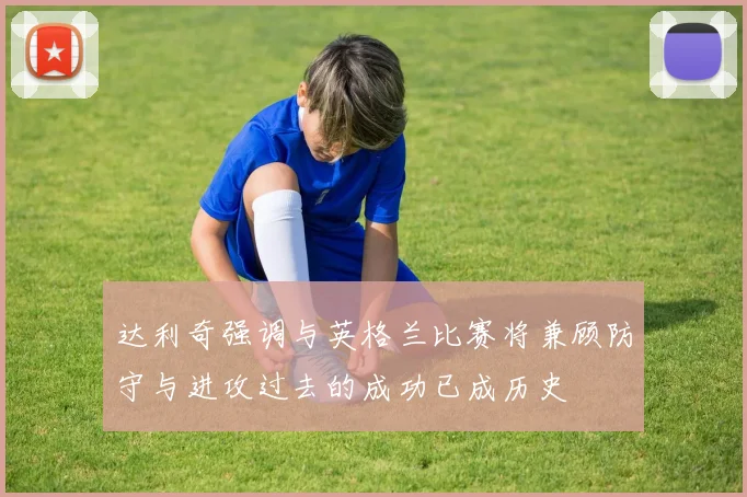 达利奇强调与英格兰比赛将兼顾防守与进攻过去的成功已成历史