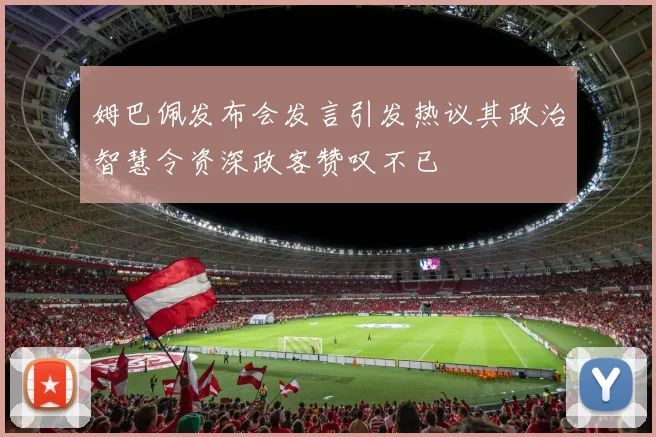 姆巴佩发布会发言引发热议其政治智慧令资深政客赞叹不已