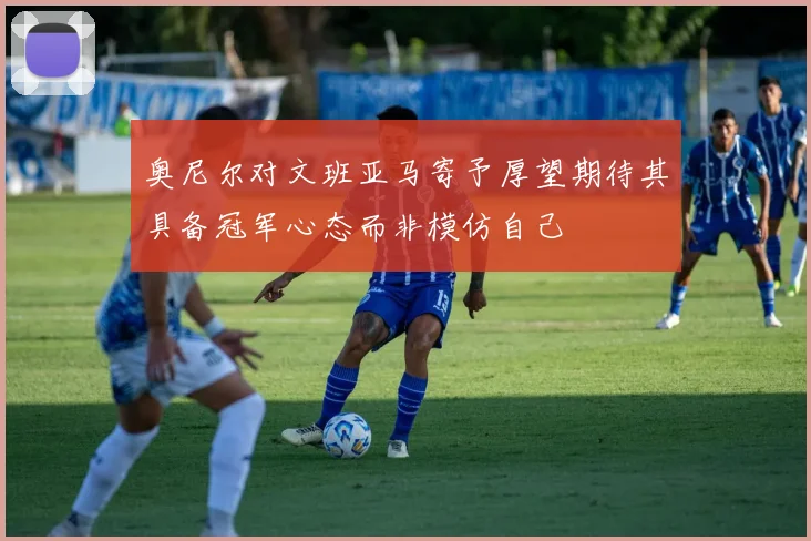 奥尼尔对文班亚马寄予厚望期待其具备冠军心态而非模仿自己