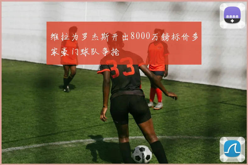 维拉为罗杰斯开出8000万镑标价多家豪门球队争抢
