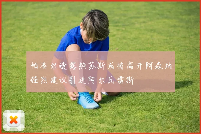 帕洛尔透露热苏斯或将离开阿森纳强烈建议引进阿尔瓦雷斯