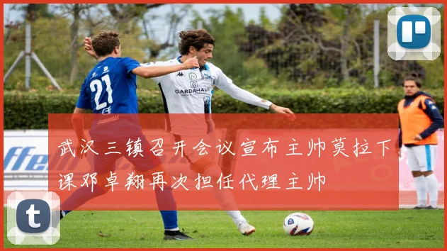 武汉三镇召开会议宣布主帅莫拉下课邓卓翔再次担任代理主帅
