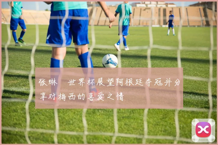 张琳芃世界杯展望阿根廷夺冠并分享对梅西的喜爱之情