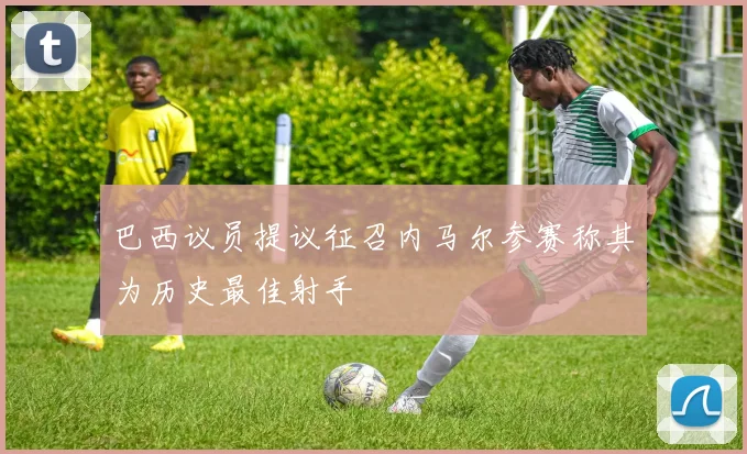 巴西议员提议征召内马尔参赛称其为历史最佳射手