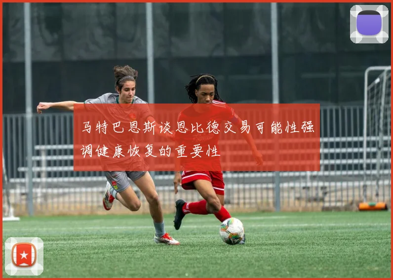 马特巴恩斯谈恩比德交易可能性强调健康恢复的重要性
